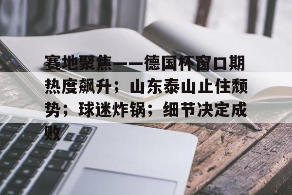kaiyun客户端下载-赛地聚焦——德国杯窗口期热度飙升；山东泰山止住颓势；球迷炸锅；细节决定成败的简单介绍